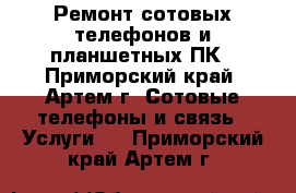 Ремонт сотовых телефонов и планшетных ПК - Приморский край, Артем г. Сотовые телефоны и связь » Услуги   . Приморский край,Артем г.